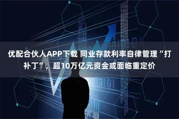 优配合伙人APP下载 同业存款利率自律管理“打补丁”，超10万亿元资金或面临重定价