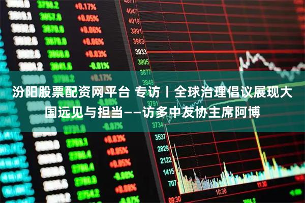 汾阳股票配资网平台 专访丨全球治理倡议展现大国远见与担当——访多中友协主席阿博