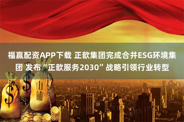 福赢配资APP下载 正歆集团完成合并ESG环境集团 发布“正歆服务2030”战略引领行业转型
