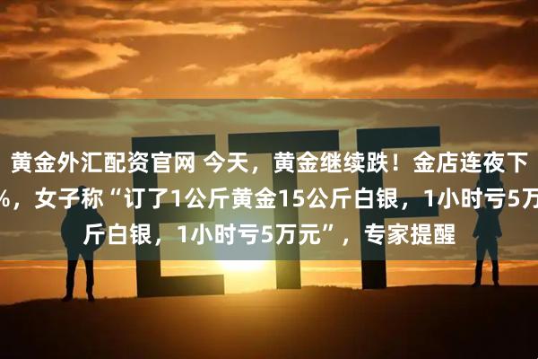 黄金外汇配资官网 今天，黄金继续跌！金店连夜下调金饰挂牌价6%，女子称“订了1公斤黄金15公斤白银，1小时亏5万元”，专家提醒