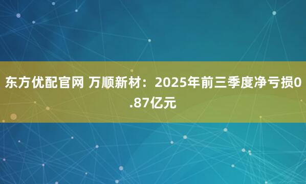 东方优配官网 万顺新材：2025年前三季度净亏损0.87亿元