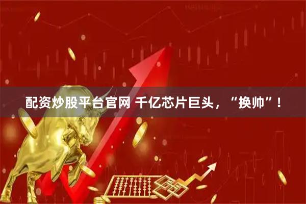 配资炒股平台官网 千亿芯片巨头，“换帅”！