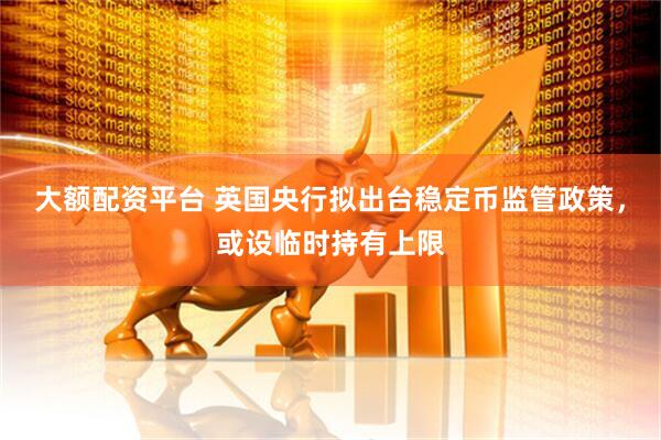 大额配资平台 英国央行拟出台稳定币监管政策，或设临时持有上限