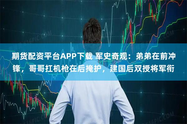 期货配资平台APP下载 军史奇观：弟弟在前冲锋，哥哥扛机枪在后掩护，建国后双授将军衔