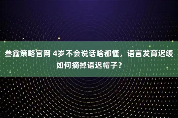 叁鑫策略官网 4岁不会说话啥都懂，语言发育迟缓如何摘掉语迟帽子？