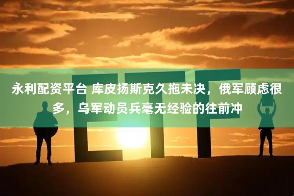 永利配资平台 库皮扬斯克久拖未决，俄军顾虑很多，乌军动员兵毫无经验的往前冲