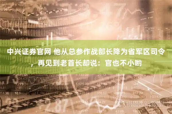 中兴证券官网 他从总参作战部长降为省军区司令，再见到老首长却说：官也不小哟
