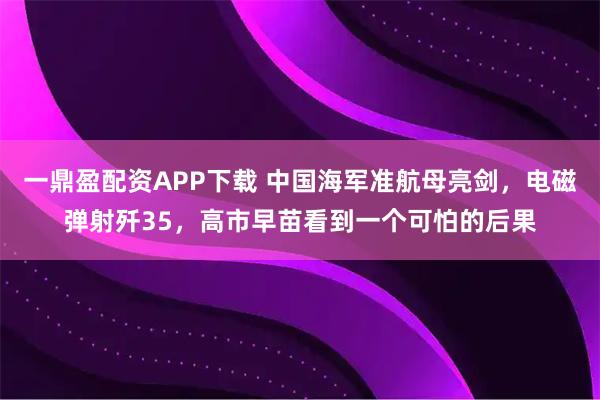 一鼎盈配资APP下载 中国海军准航母亮剑，电磁弹射歼35，高市早苗看到一个可怕的后果