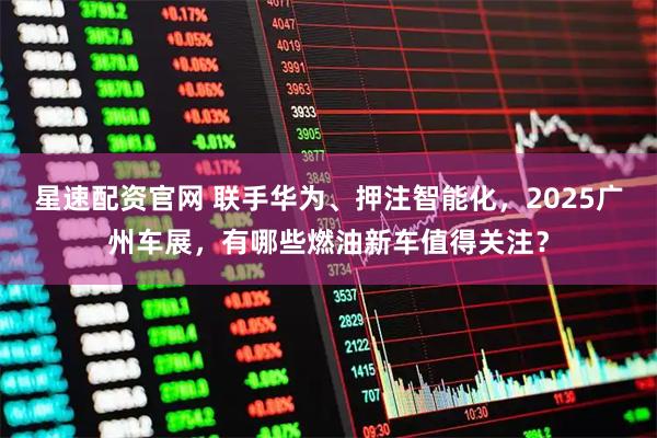 星速配资官网 联手华为、押注智能化，2025广州车展，有哪些燃油新车值得关注？