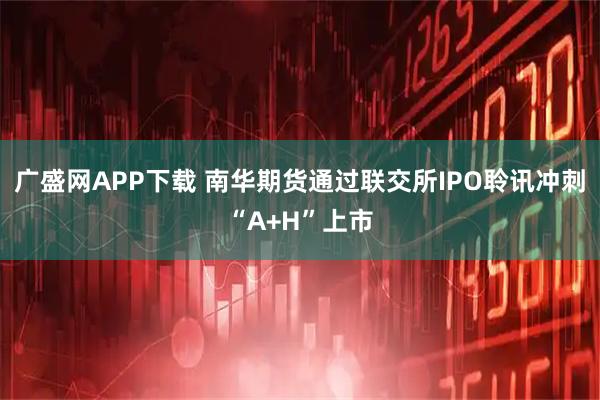 广盛网APP下载 南华期货通过联交所IPO聆讯冲刺“A+H”上市