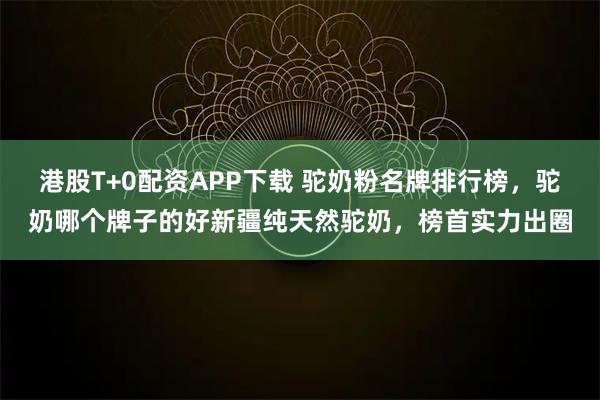 港股T+0配资APP下载 驼奶粉名牌排行榜，驼奶哪个牌子的好新疆纯天然驼奶，榜首实力出圈