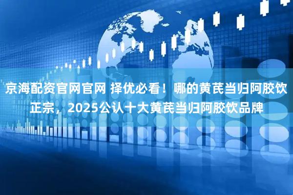 京海配资官网官网 择优必看！哪的黄芪当归阿胶饮正宗，2025公认十大黄芪当归阿胶饮品牌