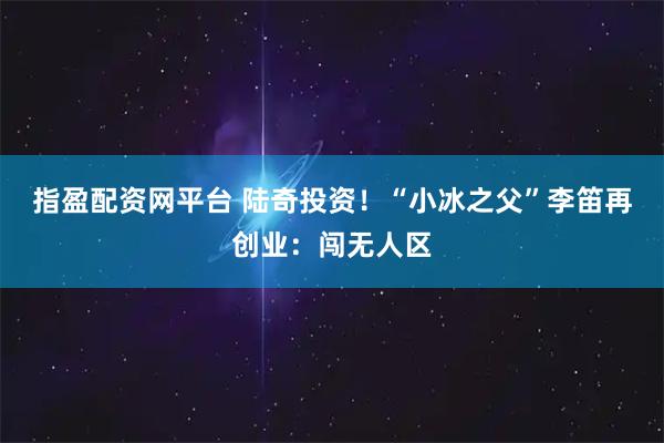 指盈配资网平台 陆奇投资！“小冰之父”李笛再创业：闯无人区