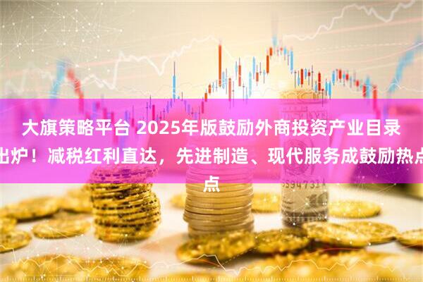 大旗策略平台 2025年版鼓励外商投资产业目录出炉！减税红利直达，先进制造、现代服务成鼓励热点