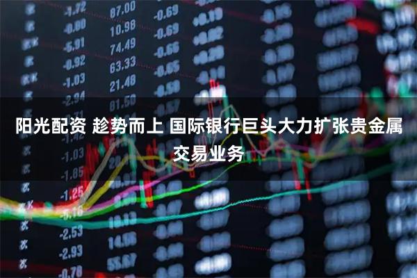阳光配资 趁势而上 国际银行巨头大力扩张贵金属交易业务