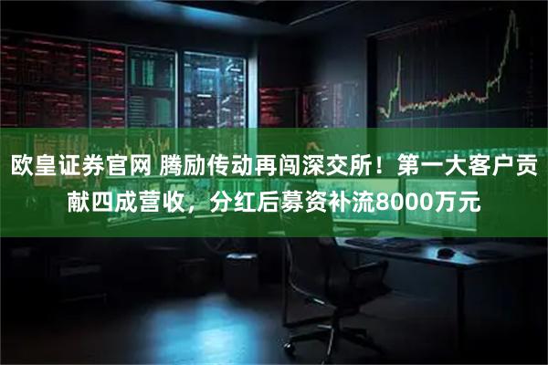 欧皇证券官网 腾励传动再闯深交所！第一大客户贡献四成营收，分红后募资补流8000万元