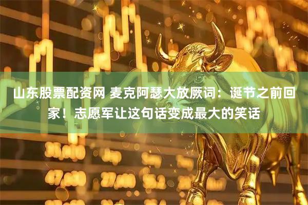 山东股票配资网 麦克阿瑟大放厥词：诞节之前回家！志愿军让这句话变成最大的笑话