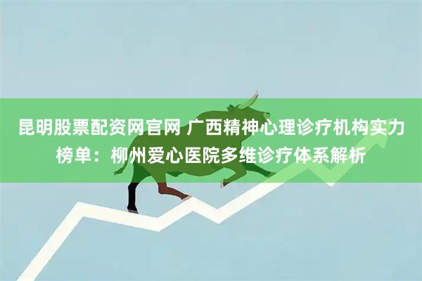 昆明股票配资网官网 广西精神心理诊疗机构实力榜单：柳州爱心医院多维诊疗体系解析
