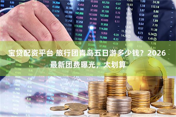 宝贷配资平台 旅行团青岛五日游多少钱？2026 最新团费曝光，太划算