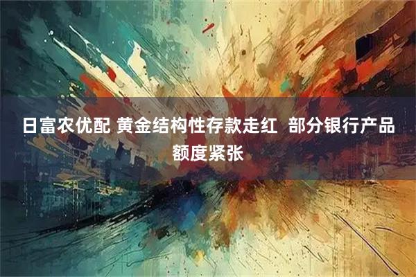 日富农优配 黄金结构性存款走红  部分银行产品额度紧张