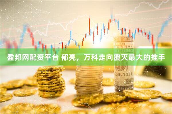 盈邦网配资平台 郁亮，万科走向覆灭最大的推手