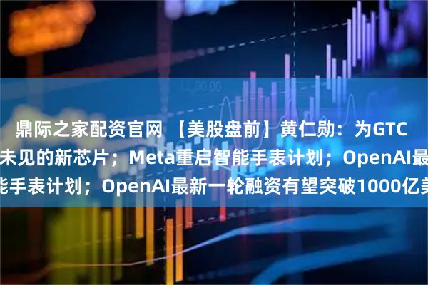 鼎际之家配资官网 【美股盘前】黄仁勋：为GTC 2026准备了多款前所未见的新芯片；Meta重启智能手表计划；OpenAI最新一轮融资有望突破1000亿美元