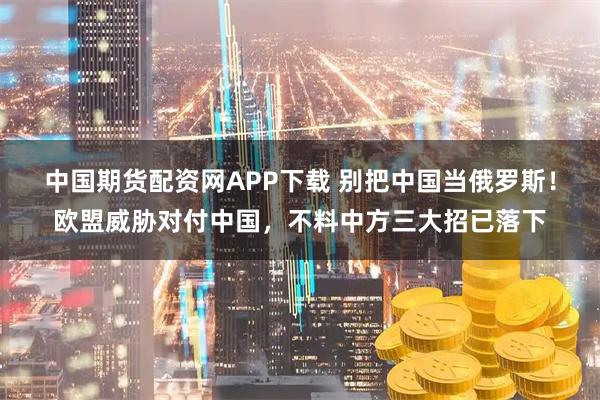 中国期货配资网APP下载 别把中国当俄罗斯！欧盟威胁对付中国，不料中方三大招已落下