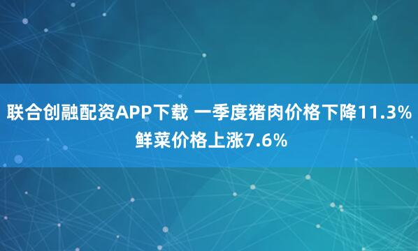 联合创融配资APP下载 一季度猪肉价格下降11.3% 鲜菜价格上涨7.6%