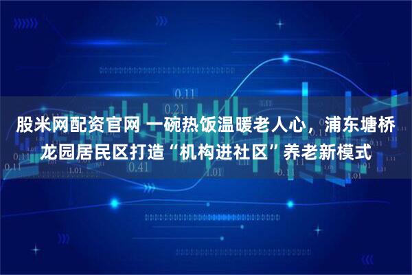 股米网配资官网 一碗热饭温暖老人心，浦东塘桥龙园居民区打造“机构进社区”养老新模式