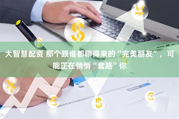 大智慧配资 那个跟谁都聊得来的“完美朋友”，可能正在悄悄“套路”你