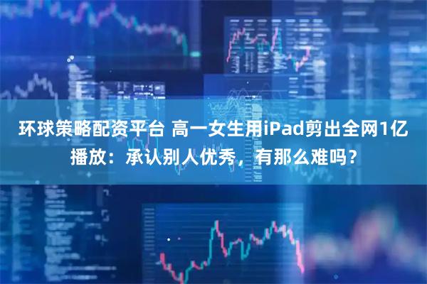 环球策略配资平台 高一女生用iPad剪出全网1亿播放：承认别人优秀，有那么难吗？